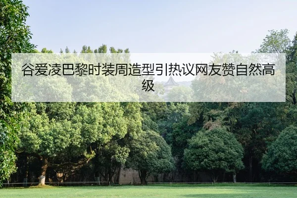谷爱凌巴黎时装周造型引热议网友赞自然高级